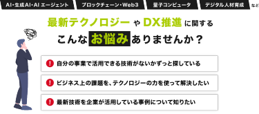 AI・生成AI・AIエージェント、ブロックチェーン・Web3、量子コンピュータ、デジタル人材育成など最新テクノロジーやDX推進に関する こんなお悩みありませんか？「自分の事業で活用できる技術がないかずっと探している」「ビジネス上の課題を、テクノロジーの力を使って解決したい」「最新技術を企業が活用している事例について知りたい」