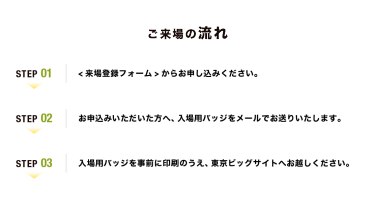 【ご来場の流れ】Step01：<来場登録フォーム>からお申し込みください。　Step02：お申込みいただいた方へ、入場用バッジをメールでお送りいたします。　Step03：入場用バッジを事前に印刷のうえ、幕張メッセへお越しください。