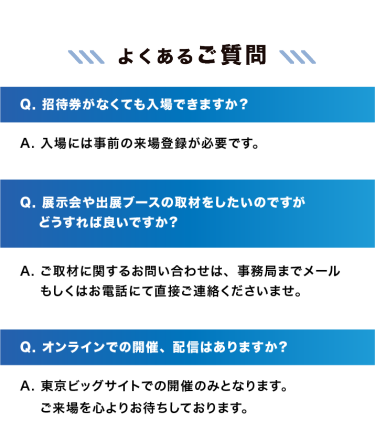 【よくあるご質問】　Q. 招待券がなくても入場できますか？A. 入場には事前の来場登録が必要です。｜Q. 展示会や出展ブースの取材をしたいのですがどうすれば良いですか？A. ご取材に関するお問い合わせは、事務局までメールもしくはお電話にて直接ご連絡くださいませ。｜Q. オンラインでの開催、配信はありますか？A. 東京ビッグサイトでの開催のみとなります。ご来場を心よりお待ちしております。