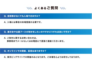 【よくあるご質問】　Q. 招待券がなくても入場できますか？A. 入場には事前の来場登録が必要です。｜Q. 展示会や出展ブースの取材をしたいのですがどうすれば良いですか？A. ご取材に関するお問い合わせは、事務局までメールもしくはお電話にて直接ご連絡くださいませ。｜Q. オンラインでの開催、配信はありますか？A. 東京ビッグサイトでの開催のみとなります。ご来場を心よりお待ちしております。