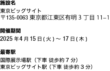 ■施設名： 東京ビッグサイト  ■開催期間： 2025年4月15日(火)～17日(木)  ■ 最寄駅： 国際展示場駅（下車 徒歩約7分） 東京ビッグサイト駅 （下車 徒歩約3分）