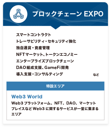 ブロックチェーンEXPO【特設エリア：Web3 World】●スマートコントラクト ●トレーサビリティ・セキュリティ強化 ●独自通貨・資産管理 ●NFTマーケット、トークンエコノミー ●エンタープライズブロックチェーン ●DAO組成支援、GameFi開発 ●導入支援・コンサルティング　など
