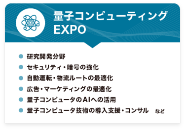 量子コンピューティング EXPO　●研究開発分野 ●セキュリティ・暗号の強化 ●自動運転・物流ルートの最適化 ●広告・マーケティングの最適化 ●量子コンピュータのAIへの活用 ●量子コンピュータ技術の導入支援・コンサル　など