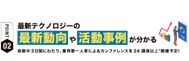 【ポイント02】最新テクノロジーの 最新動向や活動事例が分かる 会期中３日間にわたり、業界第一人者によるカンファレンスを24講演以上*開催予定！