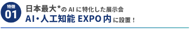 【特徴1】日本最大*のAIに特化した展示会 AI・人工知能EXPO内に設置！ 